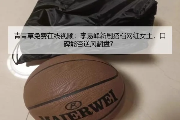 青青草免费在线视频：李易峰新剧搭档网红女主，口碑能否逆风翻盘？